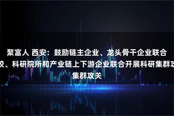 聚富人 西安：鼓励链主企业、龙头骨干企业联合高校、科研院所和产业链上下游企业联合开展科研集群攻关