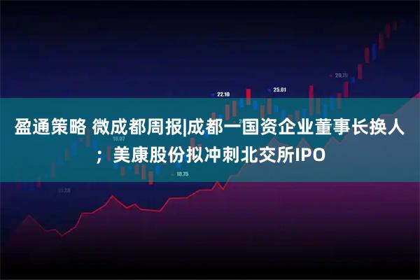 盈通策略 微成都周报|成都一国资企业董事长换人；美康股份拟冲刺北交所IPO