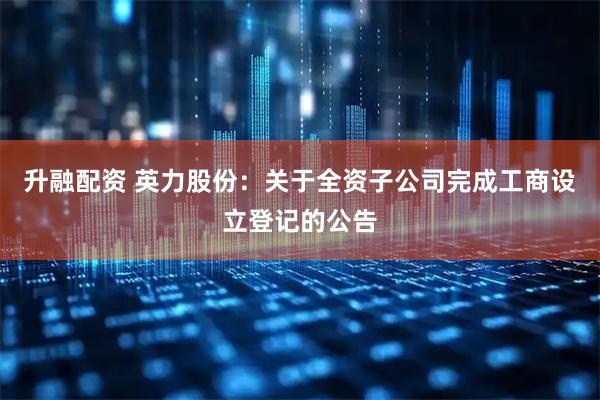 升融配资 英力股份：关于全资子公司完成工商设立登记的公告
