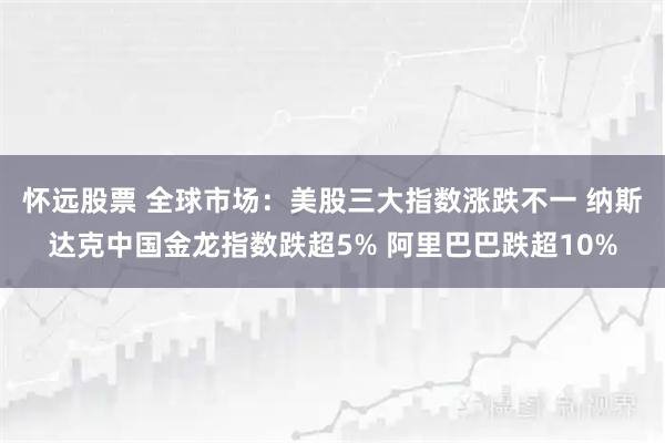 怀远股票 全球市场：美股三大指数涨跌不一 纳斯达克中国金龙指数跌超5% 阿里巴巴跌超10%