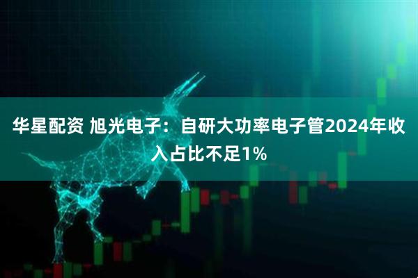 华星配资 旭光电子：自研大功率电子管2024年收入占比不足1%