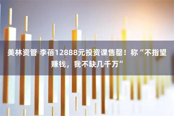 美林资管 李蓓12888元投资课售罄！称“不指望赚钱，我不缺几千万”