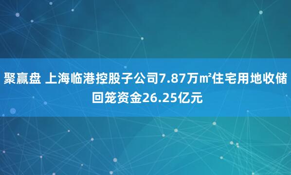 聚赢盘 上海临港控股子公司7.87万㎡住宅用地收储 回笼资金26.25亿元