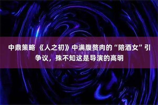 中鼎策略 《人之初》中满腹赘肉的“陪酒女”引争议，殊不知这是导演的高明