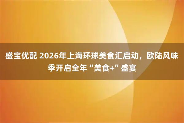 盛宝优配 2026年上海环球美食汇启动，欧陆风味季开启全年“美食+”盛宴