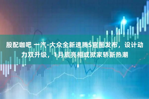 股配咖吧 一汽-大众全新速腾S官图发布，设计动力双升级，1月底亮相或掀家轿新热潮