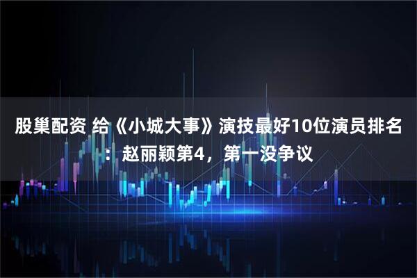 股巢配资 给《小城大事》演技最好10位演员排名：赵丽颖第4，第一没争议