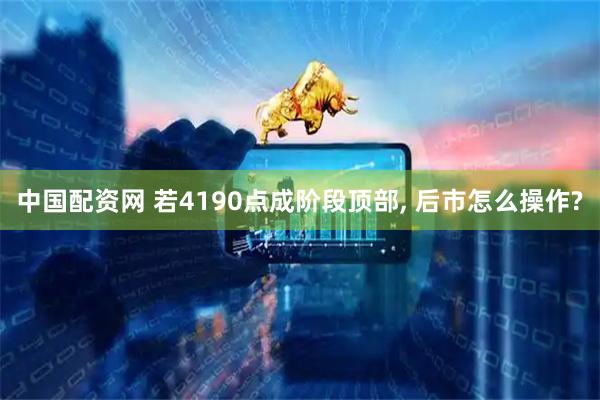 中国配资网 若4190点成阶段顶部, 后市怎么操作?