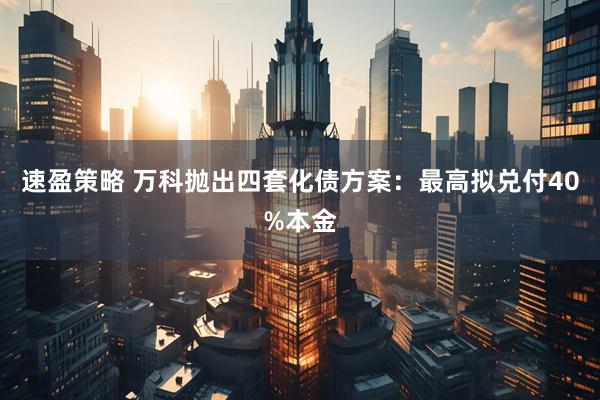 速盈策略 万科抛出四套化债方案：最高拟兑付40%本金