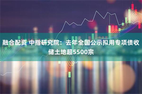 融合配资 中指研究院：去年全国公示拟用专项债收储土地超5500宗