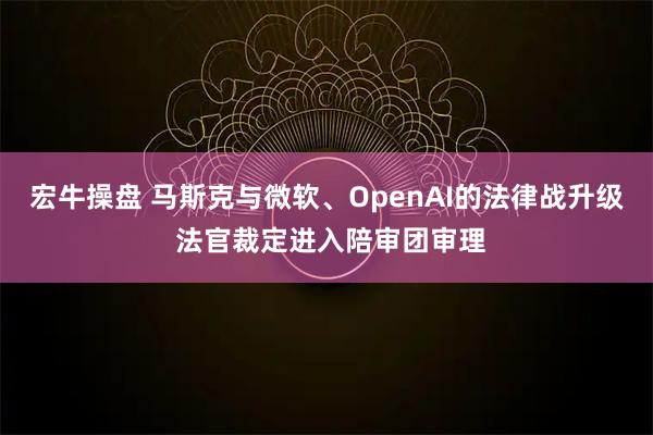 宏牛操盘 马斯克与微软、OpenAI的法律战升级 法官裁定进入陪审团审理