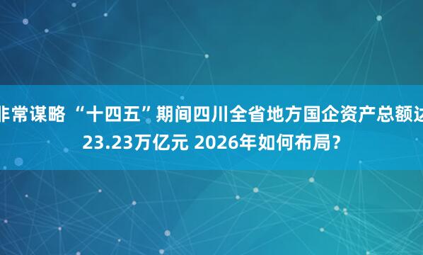 非常谋略 “十四五”期间四川全省地方国企资产总额达23.23万亿元 2026年如何布局？
