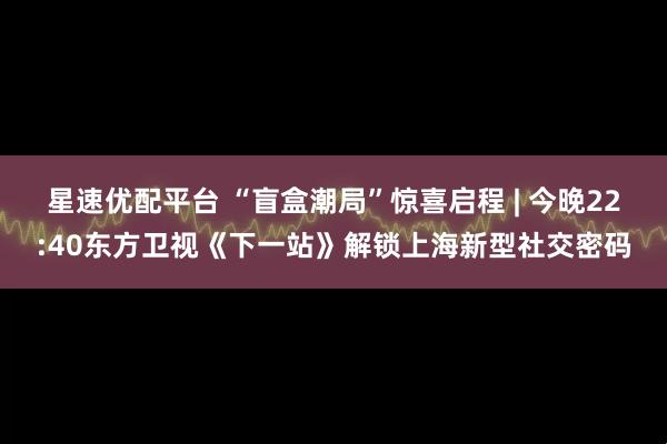 星速优配平台 “盲盒潮局”惊喜启程 | 今晚22:40东方卫视《下一站》解锁上海新型社交密码