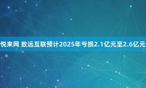 悦来网 致远互联预计2025年亏损2.1亿元至2.6亿元