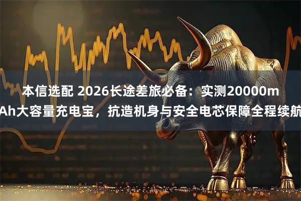 本信选配 2026长途差旅必备：实测20000mAh大容量充电宝，抗造机身与安全电芯保障全程续航