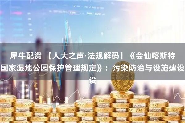 犀牛配资 【人大之声·法规解码】《会仙喀斯特国家湿地公园保护管理规定》：污染防治与设施建设