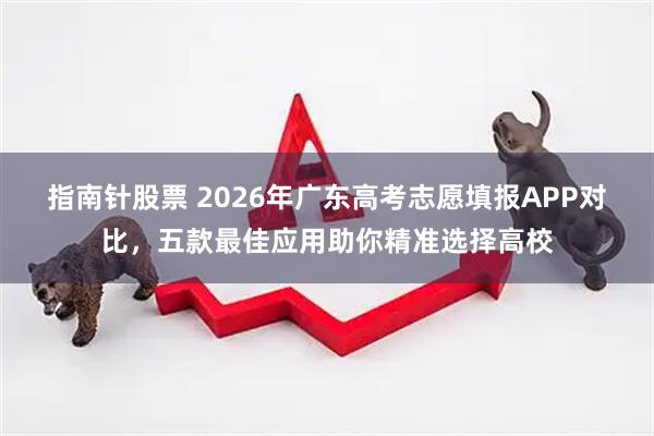 指南针股票 2026年广东高考志愿填报APP对比，五款最佳应用助你精准选择高校