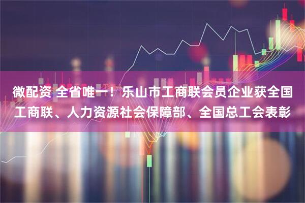 微配资 全省唯一！乐山市工商联会员企业获全国工商联、人力资源社会保障部、全国总工会表彰