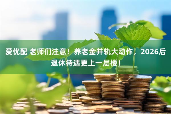 爱优配 老师们注意！养老金并轨大动作，2026后退休待遇更上一层楼！