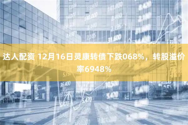 达人配资 12月16日灵康转债下跌068%，转股溢价率6948%