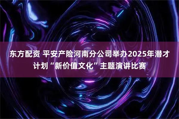 东方配资 平安产险河南分公司举办2025年潜才计划“新价值文化”主题演讲比赛